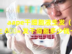 aape干细胞液生发（aape生 🌻 发干细胞多少钱一次）